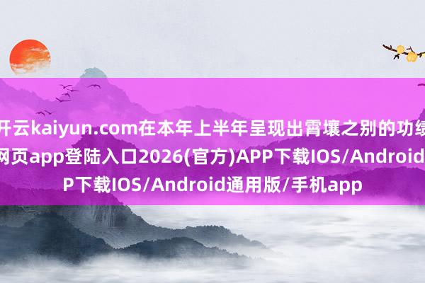 开云kaiyun.com在本年上半年呈现出霄壤之别的功绩气象-kai云体育网页app登陆入口2026(官方)APP下载IOS/Android通用版/手机app