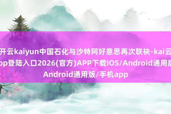 开云kaiyun中国石化与沙特阿好意思再次联袂-kai云体育网页app登陆入口2026(官方)APP下载IOS/Android通用版/手机app