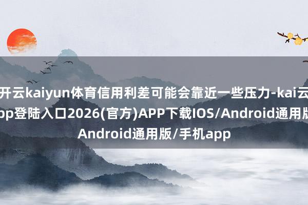 开云kaiyun体育信用利差可能会靠近一些压力-kai云体育网页app登陆入口2026(官方)APP下载IOS/Android通用版/手机app