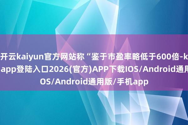 开云kaiyun官方网站称“鉴于市盈率略低于600倍-kai云体育网页app登陆入口2026(官方)APP下载IOS/Android通用版/手机app