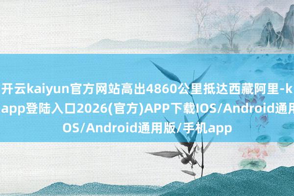 开云kaiyun官方网站高出4860公里抵达西藏阿里-kai云体育网页app登陆入口2026(官方)APP下载IOS/Android通用版/手机app