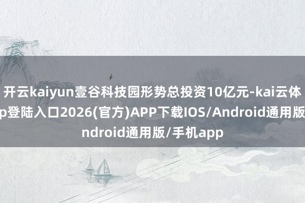 开云kaiyun壹谷科技园形势总投资10亿元-kai云体育网页app登陆入口2026(官方)APP下载IOS/Android通用版/手机app