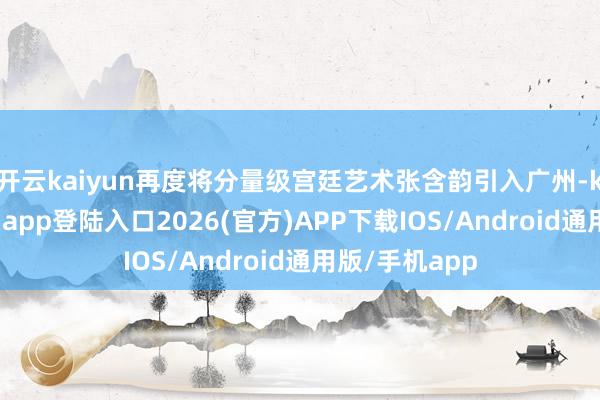 开云kaiyun再度将分量级宫廷艺术张含韵引入广州-kai云体育网页app登陆入口2026(官方)APP下载IOS/Android通用版/手机app