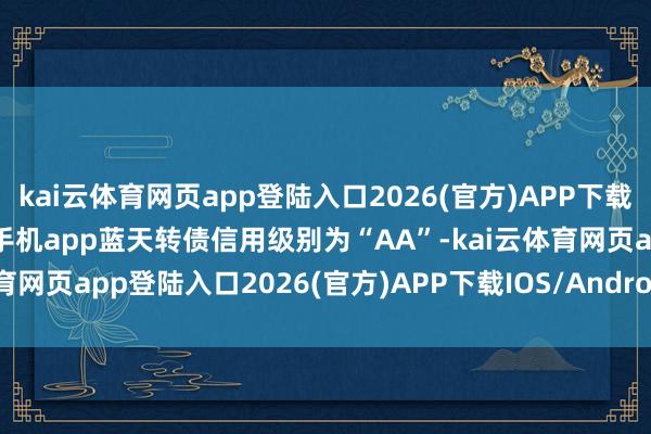 kai云体育网页app登陆入口2026(官方)APP下载IOS/Android通用版/手机app蓝天转债信用级别为“AA”-kai云体育网页app登陆入口2026(官方)APP下载IOS/Android通用版/手机app