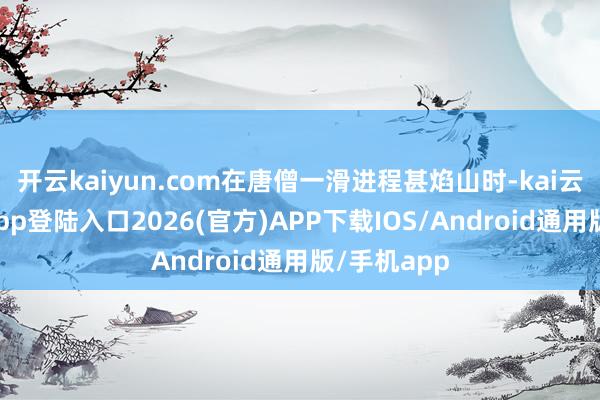 开云kaiyun.com在唐僧一滑进程甚焰山时-kai云体育网页app登陆入口2026(官方)APP下载IOS/Android通用版/手机app