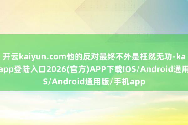 开云kaiyun.com他的反对最终不外是枉然无功-kai云体育网页app登陆入口2026(官方)APP下载IOS/Android通用版/手机app