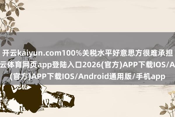 开云kaiyun.com100%关税水平好意思方很难承担且失去经济学真理-kai云体育网页app登陆入口2026(官方)APP下载IOS/Android通用版/手机app