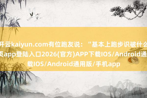 开云kaiyun.com有位跑友说：“基本上跑步识破什么-kai云体育网页app登陆入口2026(官方)APP下载IOS/Android通用版/手机app