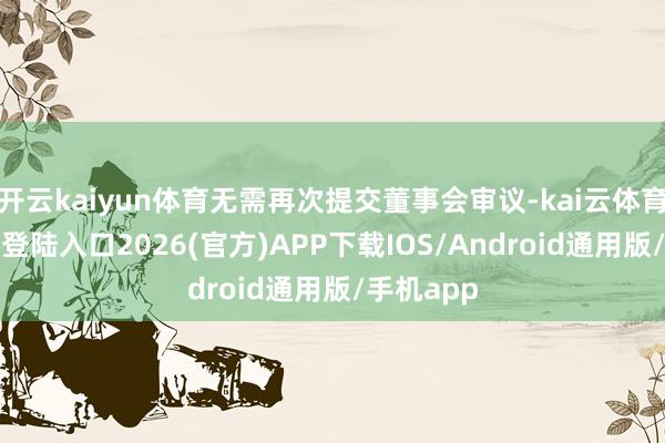 开云kaiyun体育无需再次提交董事会审议-kai云体育网页app登陆入口2026(官方)APP下载IOS/Android通用版/手机app