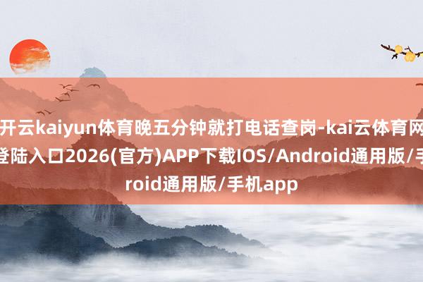 开云kaiyun体育晚五分钟就打电话查岗-kai云体育网页app登陆入口2026(官方)APP下载IOS/Android通用版/手机app