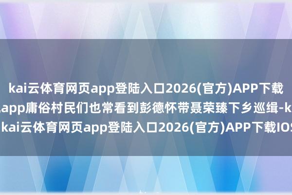 kai云体育网页app登陆入口2026(官方)APP下载IOS/Android通用版/手机app庸俗村民们也常看到彭德怀带聂荣臻下乡巡缉-kai云体育网页app登陆入口2026(官方)APP下载IOS/Android通用版/手机app