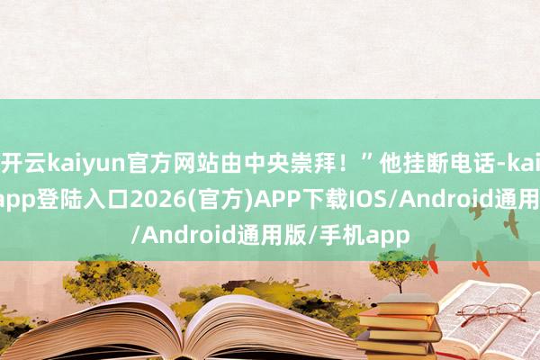开云kaiyun官方网站由中央崇拜！”他挂断电话-kai云体育网页app登陆入口2026(官方)APP下载IOS/Android通用版/手机app
