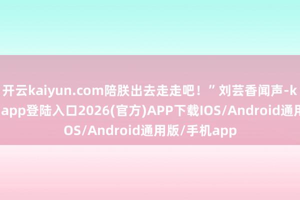 开云kaiyun.com陪朕出去走走吧！”刘芸香闻声-kai云体育网页app登陆入口2026(官方)APP下载IOS/Android通用版/手机app