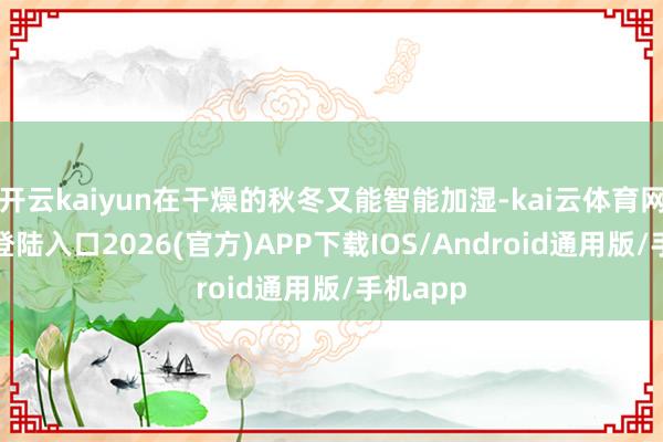 开云kaiyun在干燥的秋冬又能智能加湿-kai云体育网页app登陆入口2026(官方)APP下载IOS/Android通用版/手机app