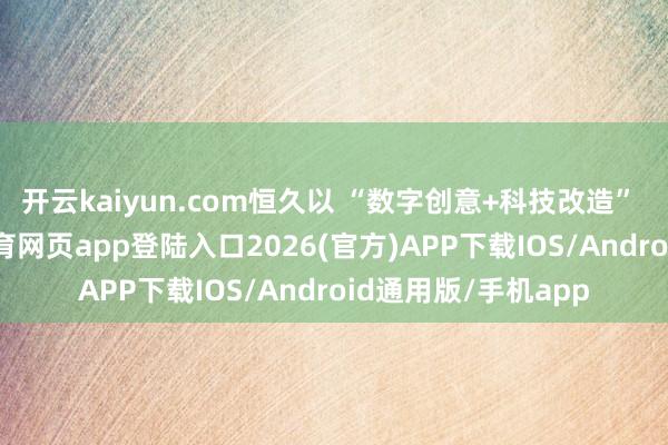 开云kaiyun.com恒久以 “数字创意+科技改造” 为双引擎-kai云体育网页app登陆入口2026(官方)APP下载IOS/Android通用版/手机app