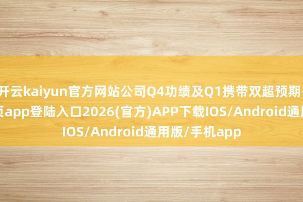开云kaiyun官方网站公司Q4功绩及Q1携带双超预期-kai云体育网页app登陆入口2026(官方)APP下载IOS/Android通用版/手机app