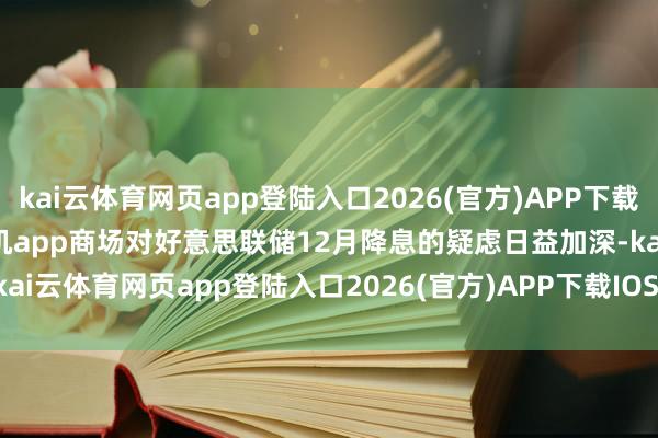 kai云体育网页app登陆入口2026(官方)APP下载IOS/Android通用版/手机app商场对好意思联储12月降息的疑虑日益加深-kai云体育网页app登陆入口2026(官方)APP下载IOS/Android通用版/手机app