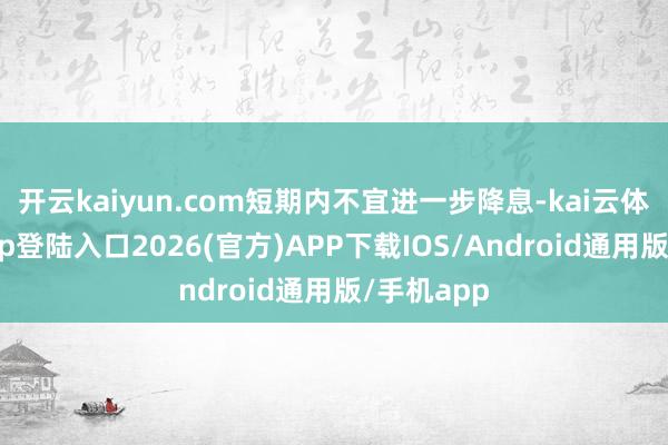 开云kaiyun.com短期内不宜进一步降息-kai云体育网页app登陆入口2026(官方)APP下载IOS/Android通用版/手机app
