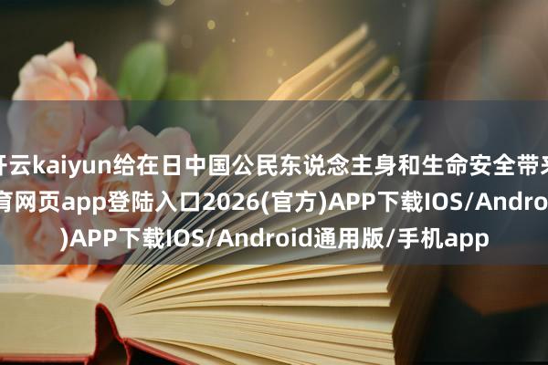 开云kaiyun给在日中国公民东说念主身和生命安全带来要紧风险-kai云体育网页app登陆入口2026(官方)APP下载IOS/Android通用版/手机app