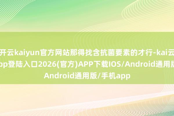开云kaiyun官方网站那得找含抗菌要素的才行-kai云体育网页app登陆入口2026(官方)APP下载IOS/Android通用版/手机app