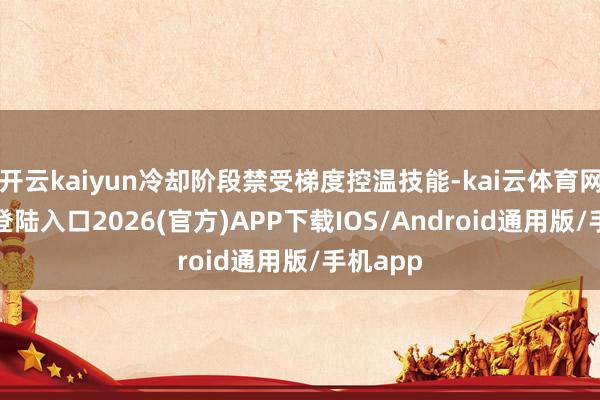 开云kaiyun冷却阶段禁受梯度控温技能-kai云体育网页app登陆入口2026(官方)APP下载IOS/Android通用版/手机app