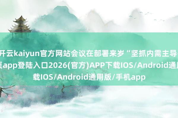 开云kaiyun官方网站会议在部署来岁“坚抓内需主导-kai云体育网页app登陆入口2026(官方)APP下载IOS/Android通用版/手机app