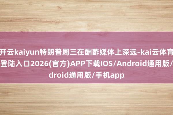 开云kaiyun特朗普周三在酬酢媒体上深远-kai云体育网页app登陆入口2026(官方)APP下载IOS/Android通用版/手机app