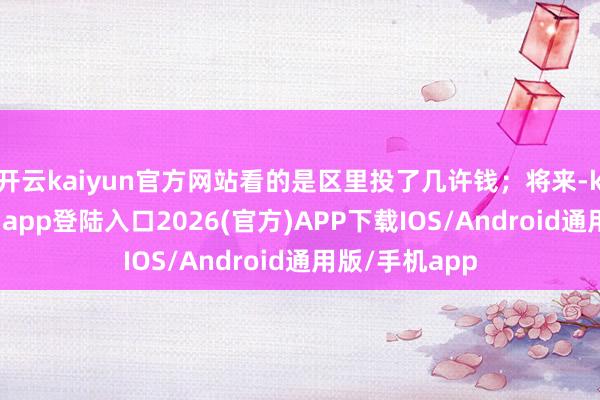 开云kaiyun官方网站看的是区里投了几许钱；将来-kai云体育网页app登陆入口2026(官方)APP下载IOS/Android通用版/手机app