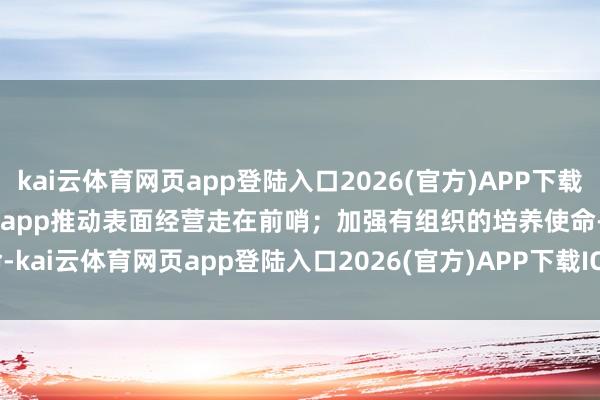 kai云体育网页app登陆入口2026(官方)APP下载IOS/Android通用版/手机app推动表面经营走在前哨；加强有组织的培养使命-kai云体育网页app登陆入口2026(官方)APP下载IOS/Android通用版/手机app