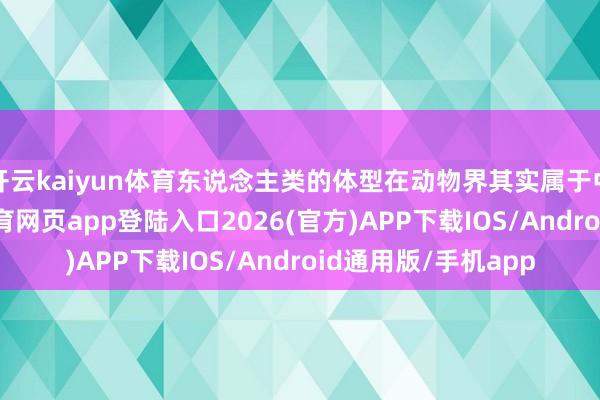 开云kaiyun体育东说念主类的体型在动物界其实属于中大型生物-kai云体育网页app登陆入口2026(官方)APP下载IOS/Android通用版/手机app