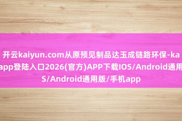 开云kaiyun.com从原预见制品达玉成链路环保-kai云体育网页app登陆入口2026(官方)APP下载IOS/Android通用版/手机app