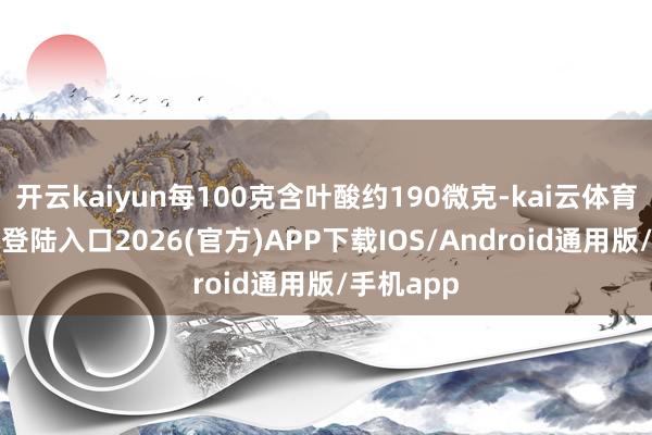 开云kaiyun每100克含叶酸约190微克-kai云体育网页app登陆入口2026(官方)APP下载IOS/Android通用版/手机app