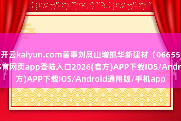 开云kaiyun.com董事刘凤山增抓华新建材（06655）4.62万股-kai云体育网页app登陆入口2026(官方)APP下载IOS/Android通用版/手机app