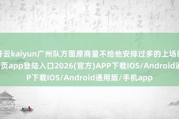 开云kaiyun广州队方面原商量不给他安排过多的上场时分-kai云体育网页app登陆入口2026(官方)APP下载IOS/Android通用版/手机app