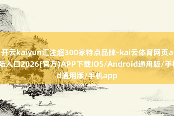 开云kaiyun汇注超300家特点品牌-kai云体育网页app登陆入口2026(官方)APP下载IOS/Android通用版/手机app