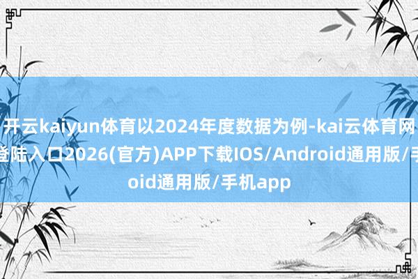 开云kaiyun体育以2024年度数据为例-kai云体育网页app登陆入口2026(官方)APP下载IOS/Android通用版/手机app