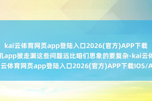 kai云体育网页app登陆入口2026(官方)APP下载IOS/Android通用版/手机app披走漏这些问题远比咱们思象的要复杂-kai云体育网页app登陆入口2026(官方)APP下载IOS/Android通用版/手机app