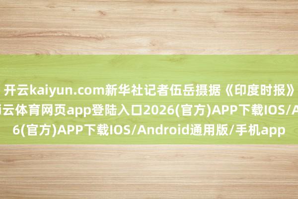 开云kaiyun.com新华社记者伍岳摄据《印度时报》等媒体18日报谈-kai云体育网页app登陆入口2026(官方)APP下载IOS/Android通用版/手机app