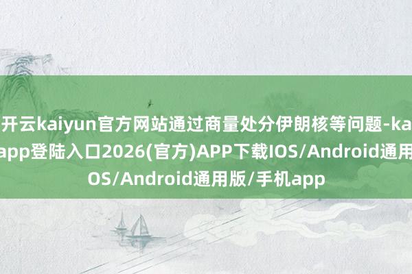 开云kaiyun官方网站通过商量处分伊朗核等问题-kai云体育网页app登陆入口2026(官方)APP下载IOS/Android通用版/手机app